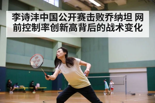 李诗沣中国公开赛击败乔纳坦 网前控制率创新高背后的战术变化