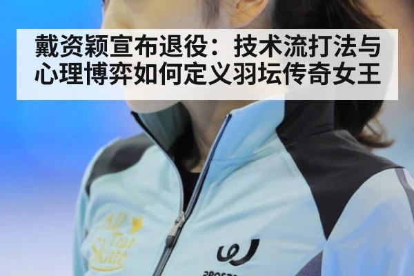 戴资颖宣布退役：技术流打法与心理博弈如何定义羽坛传奇女王